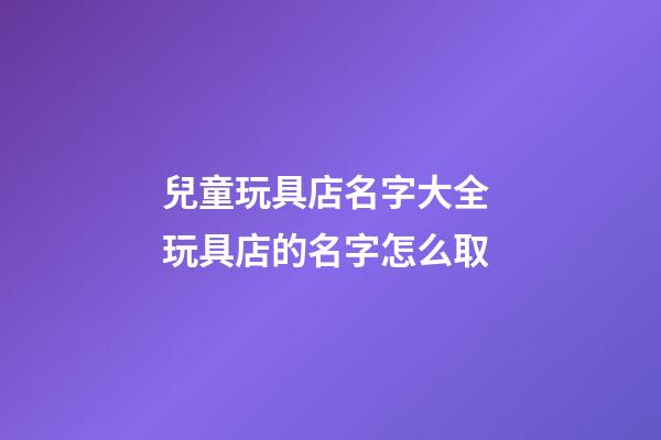 兒童玩具店名字大全 玩具店的名字怎么取-第1張-店鋪起名-玄機派